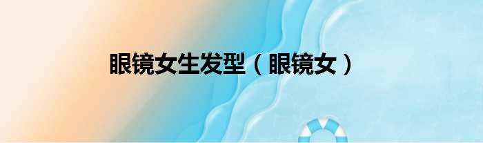 眼镜女生发型（眼镜女）