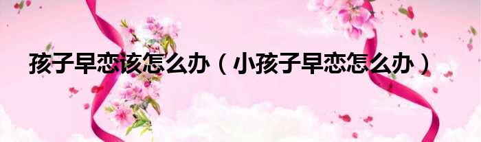 孩子早恋该怎么办（小孩子早恋怎么办）