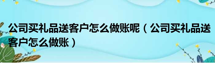 公司买礼品送客户怎么做账呢（公司买礼品送客户怎么做账）