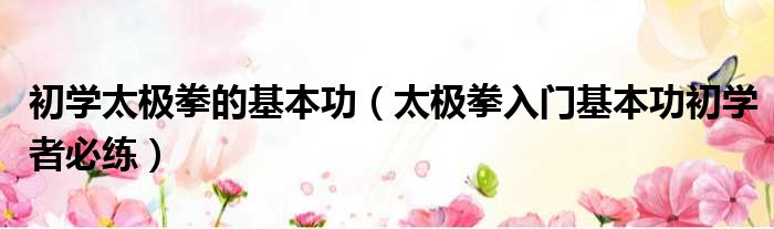 初学太极拳的基本功（太极拳入门基本功初学者必练）
