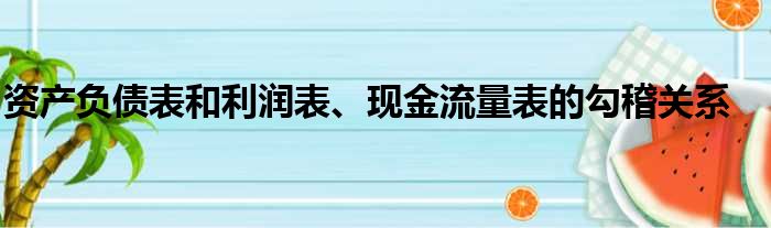 资产负债表和利润表、现金流量表的勾稽关系
