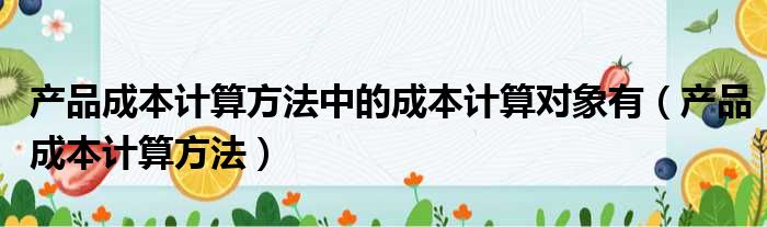 产品成本计算方法中的成本计算对象有（产品成本计算方法）