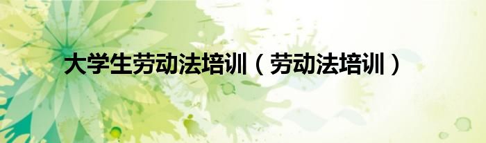 大学生劳动法培训（劳动法培训）
