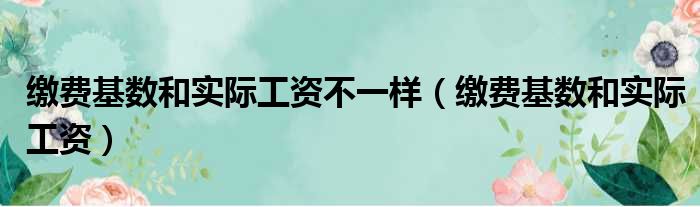缴费基数和实际工资不一样（缴费基数和实际工资）