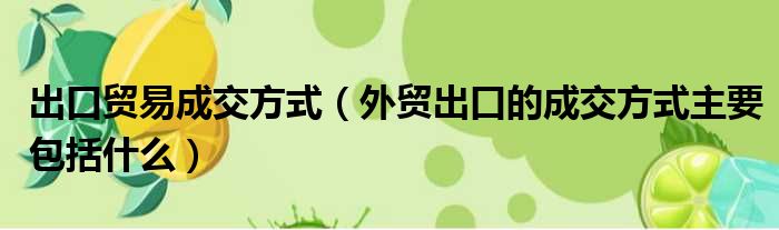 出口贸易成交方式（外贸出口的成交方式主要包括什么）