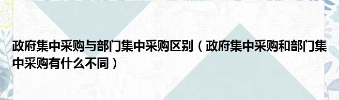 政府集中采购与部门集中采购区别（政府集中采购和部门集中采购有什么不同）
