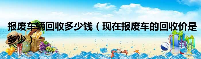 报废车辆回收多少钱（现在报废车的回收价是多少）
