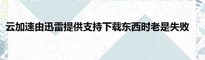 云加速由迅雷提供支持下载东西时老是失败
