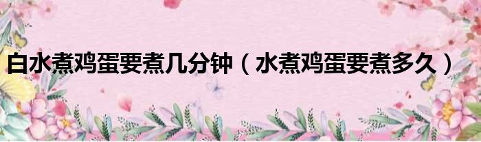 白水煮鸡蛋要煮几分钟（水煮鸡蛋要煮多久）