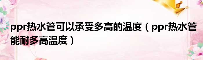 ppr热水管可以承受多高的温度（ppr热水管能耐多高温度）