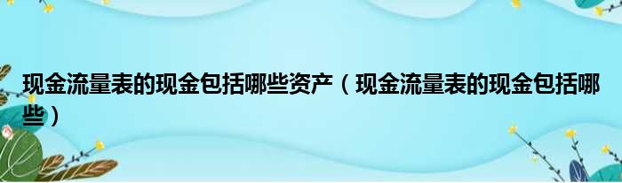 现金流量表的现金包括哪些资产（现金流量表的现金包括哪些）