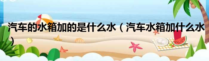 汽车的水箱加的是什么水（汽车水箱加什么水）