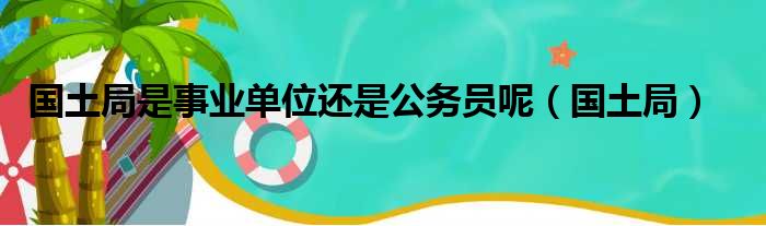 国土局是事业单位还是公务员呢（国土局）