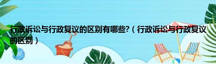 行政诉讼与行政复议的区别有哪些?（行政诉讼与行政复议的区别）