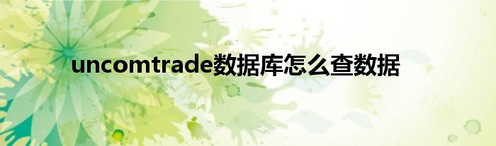 uncomtrade数据库怎么查数据