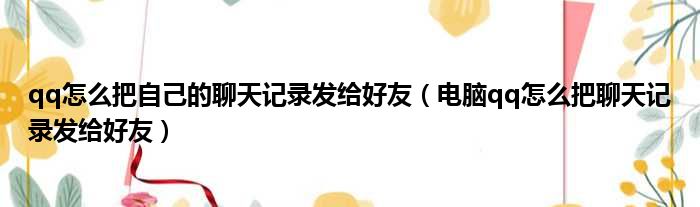 qq怎么把自己的聊天记录发给好友（电脑qq怎么把聊天记录发给好友）