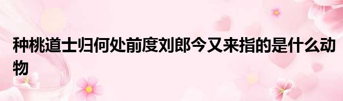 种桃道士归何处前度刘郎今又来指的是什么动物