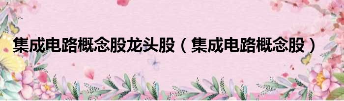 集成电路概念股龙头股（集成电路概念股）