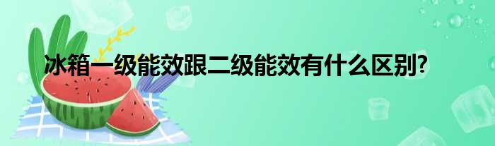 冰箱一级能效跟二级能效有什么区别?
