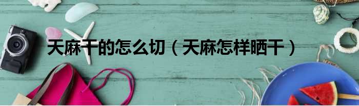 天麻干的怎么切（天麻怎样晒干）