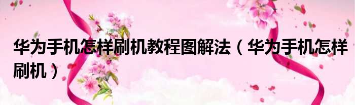 华为手机怎样刷机教程图解法（华为手机怎样刷机）