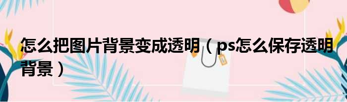 怎么把图片背景变成透明（ps怎么保存透明背景）