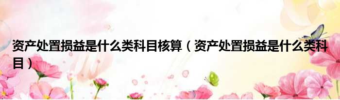 资产处置损益是什么类科目核算（资产处置损益是什么类科目）