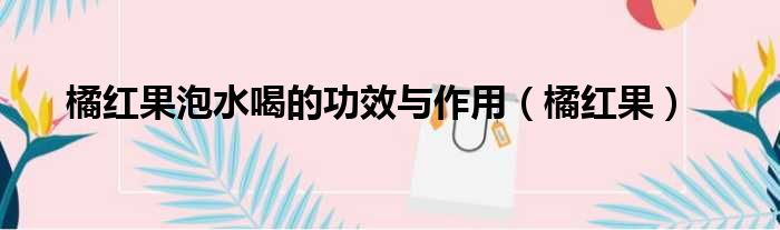 橘红果泡水喝的功效与作用（橘红果）