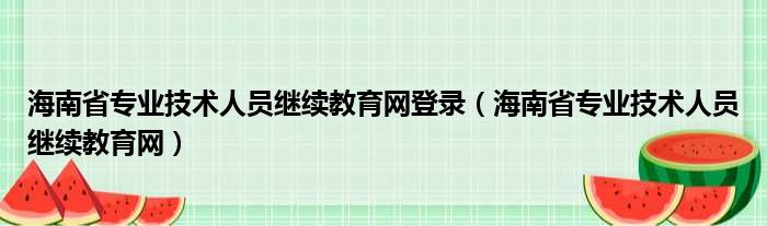 海南省专业技术人员继续教育网登录（海南省专业技术人员继续教育网）