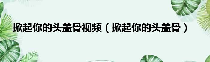 掀起你的头盖骨视频（掀起你的头盖骨）