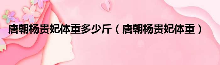 唐朝杨贵妃体重多少斤（唐朝杨贵妃体重）