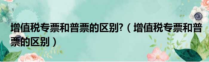 增值税专票和普票的区别?（增值税专票和普票的区别）