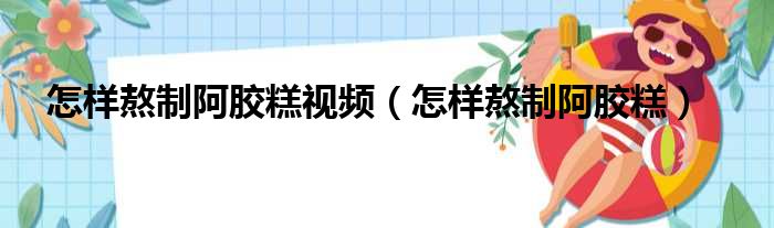 怎样熬制阿胶糕视频（怎样熬制阿胶糕）