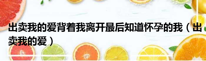 出卖我的爱背着我离开最后知道怀孕的我（出卖我的爱）