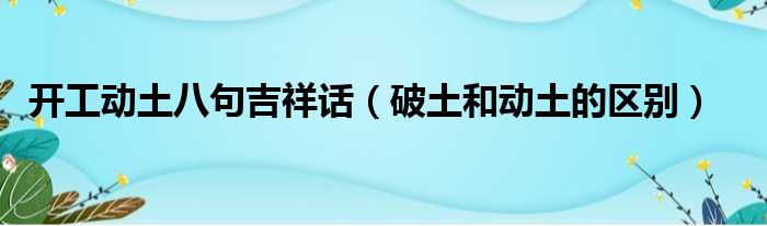 开工动土八句吉祥话（破土和动土的区别）