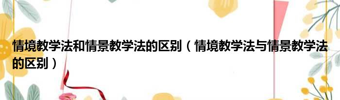 情境教学法和情景教学法的区别（情境教学法与情景教学法的区别）