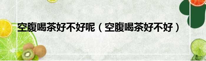 空腹喝茶好不好呢（空腹喝茶好不好）