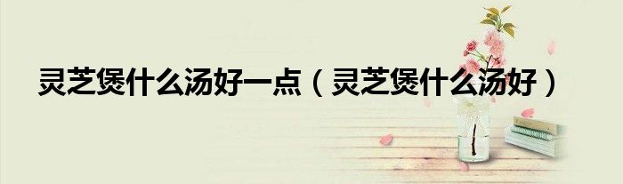 灵芝煲什么汤好一点（灵芝煲什么汤好）