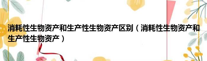 消耗性生物资产和生产性生物资产区别（消耗性生物资产和生产性生物资产）
