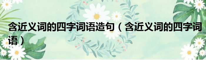 含近义词的四字词语造句（含近义词的四字词语）