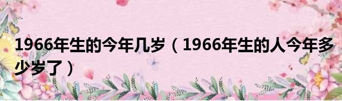 1966年生的今年几岁（1966年生的人今年多少岁了）