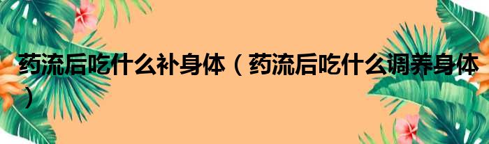 药流后吃什么补身体（药流后吃什么调养身体）