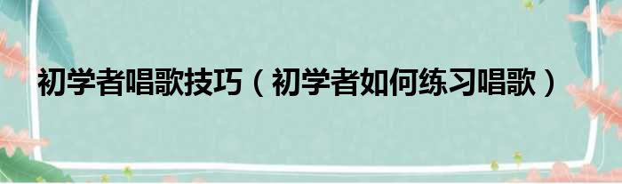 初学者唱歌技巧（初学者如何练习唱歌）