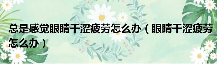 总是感觉眼睛干涩疲劳怎么办（眼睛干涩疲劳怎么办）