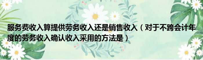 服务费收入算提供劳务收入还是销售收入（对于不跨会计年度的劳务收入确认收入采用的方法是）
