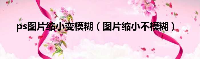 ps图片缩小变模糊（图片缩小不模糊）