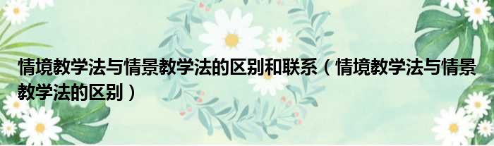 情境教学法与情景教学法的区别和联系（情境教学法与情景教学法的区别）