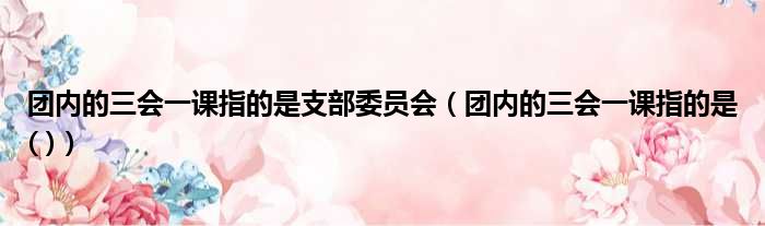 团内的三会一课指的是支部委员会（团内的三会一课指的是( )）