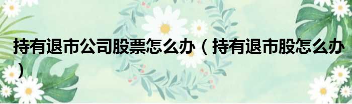 持有退市公司股票怎么办（持有退市股怎么办）
