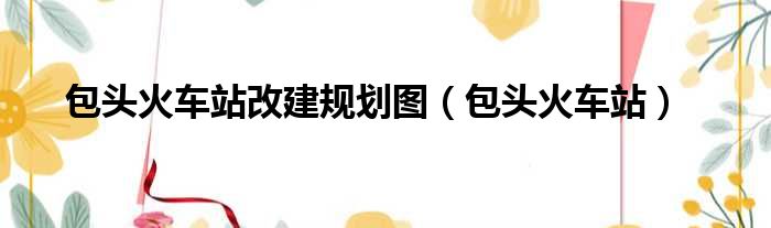 包头火车站改建规划图（包头火车站）